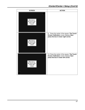 Page 67iCenter/iCenter-i Setup (Contd) 
67 
 SCREEN ACTION 
 
 9.   Press the center of the square. The Touch 
Screen Calibration screen displays Next 
press the box in lower right corner. 
 
 10. Press the center of the square. The Touch 
Screen Calibration screen displays Next 
press the box in lower left corner. 
  