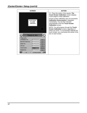 Page 68iCenter/iCenter-i Setup (contd) 
68 
 SCREEN ACTION 
 
 10.  Press the center of the square. The 
Touch Screen Calibration screen displays 
Touch target to verify calibration.  
If touch screen calibration was not successful, 
Calibration Unsuccessful is displayed 
momentarily. You are then returned 
automatically to the first Touch Screen 
Calibration screen. 
NOTE: You will progress through the Touch 
Screen Calibration screens regardless of 
where you touch. To successfully calibrate the 
touch...
