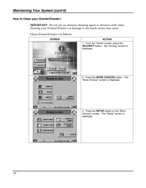 Page 70Maintaining Your System (contd) 
70 
 
How to Clean your iCenter/iCenter-i 
IMPORTANT:
IMPORTANT:IMPORTANT: IMPORTANT:  Do not use an abrasive cleaning agent or abrasive cloth when 
cleaning your iCenter/iCenter-i or damage to the touch screen may occur.  
Clean iCenter/iCenter-i as follows: 
SCREEN ACTION 
 1.  From the Home screen, press the 
SECURITY button.  The Arming screen is 
displayed. 
 
 2.  Press the MORE CHOICES button.  The 
More Choices screen is displayed. 
 
 3.  Press the SETUP button...