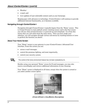 Page 8About iCenter/iCenter-i (contd) 
8 
 
• Weather 
• e-mail, and 
• Live updates of user-selectable content such as your horoscope. 
Keeping pace with advances in technology, iCenter/iCenter-i will continue to provide 
additional Internet functionality, as it becomes available.  
Navigating through iCenter/iCenter-i 
Navigation through iCenter/iCenter-i typically begins from the Home screen.  This 
is iCenter/iCenter-i’s main default screen (starting screen) and is the first screen 
you will see when...