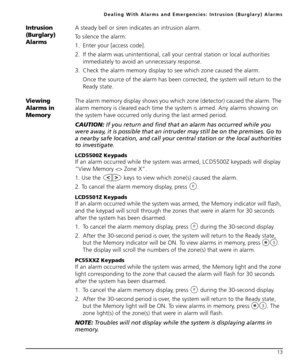 Page 17Dealing With Alarms and Emergencies: Intrusion (Burglary) Alarms
13
Intrusion 
(Burglary) 
AlarmsA steady bell or siren indicates an intrusion alarm. 
To silence the alarm:
1. Enter your [access code]. 
2. If the alarm was unintentional, call your central station or local authorities 
immediately to avoid an unnecessary response.
3. Check the alarm memory display to see which zone caused the alarm.
Once the source of the alarm has been corrected, the system will return to the 
Ready state. 
Viewing...