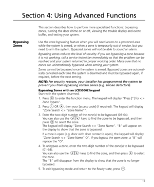 Page 1915
Section 4: Using Advanced Functions
This section describes how to perform more specialized functions: bypassing 
zones, turning the door chime on or off, viewing the trouble display and event 
buffer, and testing your system. 
Bypassing 
ZonesUse the zone bypassing feature when you will need access to a protected area 
while the system is armed, or when a zone is temporarily out of service, but you 
need to arm the system. 
Bypassed zones will not be able to sound an alarm. 
Bypassing zones reduces...