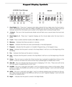 Page 62
Keypad Display Symbols 
1 Clock Digits 1, 2 – These two 7 segment clock digits indicate the hour digits when the local clock is
active, and identify the zone when the OPEN or ALARM icons are active. These two digits scroll one
zone per second from the lowest zone number to the highest when scrolling through zones.
2: (Colon) – This icon is the hours/minutes divider and will flash once a second when the local clock
is active. 
3Clock Digits 3, 4 – These two 7 segment displays are the minute digits when...