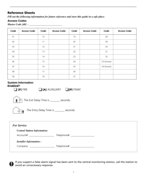 Page 73
Reference Sheets
Fill out the following information for future reference and store this guide in a safe place.
Access Codes
Master Code [40]  : _________________________
System Information
Enabled? 
[F] FIRE[A] AUXILIARY[P] PANIC 
Code Access Code Code Access Code Code Access Code Code Access Code
01 10 19 28
02 11 20 29
03 12 21 30
04 13 22 31
05 14 23 32
06 15 24 33 (Duress)
07 16 25 34 (Duress)
08 17 26
09 18 27
The Entry Delay Time is _______ seconds. The Exit Delay Time is _______ seconds.
For...