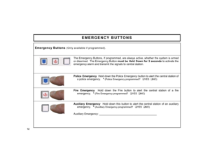 Page 1212 
EMERGENCY BUTTONS 
 
 The Emergency Buttons, if programmed, are always active, whether the system is armed 
or disarmed.  The Emergency Button 
must be Held Down for 3 seconds to activate the 
emergency alarm and transmit the signals to central station.
 
 
 
Police Emergency  Hold down the Police Emergency button to alert the central station of 
a police emergency.   * 
(Police Emergency programmed?   
‰YES  
‰NO)
 
 
 
Fire Emergency  Hold down the Fire button to alert the central station of a fire...