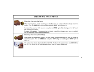 Page 1313 
DISARMING THE SYSTEM 
 
 
Disarming when returning home: 
 
When returning home, simply unlocking your deadbolt from the outside will automatically disarm the 
system.  The red ARMED light will go out and the green READY  light will come on.  
 
If an alarm has occurred while you were away, the red ARMED light will be flashing and the EZ Touch-
pad sounder will be active.  
 Proceed with caution!  If you suspect that an intruder may still be in the premises, leave immediately 
and call authorities...