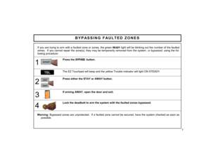 Page 77 
BYPASSING FAULTED ZONES 
If you are trying to arm with a faulted zone or zones, the green 
READY
 light will be blinking out the number of the faulted 
zones.  If you cannot repair the zone(s), they may be temporarily removed from the system, or bypassed, using the fol-
lowing procedure:    
1 
 
Press the BYPASS  button.  
  The EZ Touchpad will beep and the yellow Trouble indicator will light ON STEADY.  
2 
 
Press either the STAY or AWAY button.  
3 
 
If arming AWAY, open the door and exit....