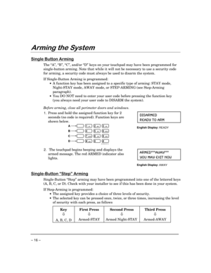 Page 16– 16 –
$UPLQJWKH6\VWHP
6LQJOH%XWWRQ$UPLQJ
The “A”, “B”, “C”, and/or “D” keys on your touchpad may have been programmed for
single-button arming. Note that while it will not be necessary to use a security code
for arming, a security code must always be used to disarm the system.
If Single-Button Arming is programmed:
·
A function key has been assigned to a specific type of arming: STAY mode,
Night-STAY mode, AWAY mode, or STEP-ARMING (see Step-Arming
paragraph).
·
You DO NOT need to enter your user...