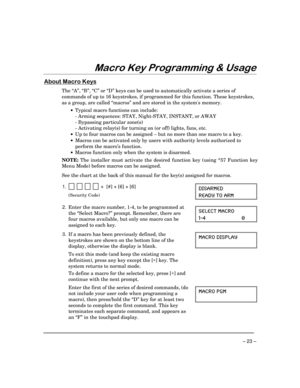 Page 23– 23 –
0DFUR.H\3URJUDPPLQJ	8VDJH
$ERXW0DFUR.H\V
The “A”, “B”, “C” or “D” keys can be used to automatically activate a series of
commands of up to 16 keystrokes, if programmed for this function. These keystrokes,
as a group, are called “macros” and are stored in the systems memory.
·
Typical macro functions can include:
- Arming sequences: STAY, Night-STAY, INSTANT, or AWAY
- Bypassing particular zone(s)
- Activating relay(s) for turning on (or off) lights, fans, etc.
·
Up to four macros can be...