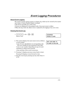 Page 35– 35 –
(YHQW/RJJLQJ3URFHGXUHV
$ERXW(YHQW/RJJLQJ
The system records various events in a history log, which can be viewed by the master
user using a Custom English Display touchpad.
·
 The Event Log holds up to 100 events.
·
 Events are displayed in chronological order, from most recent to oldest.
·
 When the log is full, the oldest event is replaced by the logging of any new event.
9LHZLQJWKH(YHQW/RJ
1.            + [#] +    6  +   0 
(Master Code)
(-7%61)(
6)%(= 83 %61
2. The system displays the...