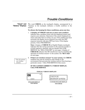 Page 37– 37 –
7URXEOH&RQGLWLRQV
Check and
Battery Displays
 * Not all systems
use wireless
sensors.
The word 
CHECK on the touchpads display, accompanied by a
beeping at the touchpad, indicates a trouble condition in the
system.
To silence the beeping for these conditions, press any key.
1.
A display of CHECK and one or more zone numbers
indicates that a problem exists with the displayed zone(s) and
requires your attention. Determine if the zone(s) displayed are
intact and make them so if they are not. If the...