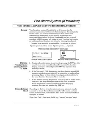 Page 41– 41 –
)LUH$ODUP6\VWHP,I,QVWDOOHG
THIS SECTION APPLIES ONLY TO RESIDENTIAL SYSTEMS
GeneralYour fire alarm system (if installed) is on 24 hours a day, for
continuous protection. In the event of an emergency, the strategically
located smoke and heat detectors will sound their alarms and
automatically send signals to your system, triggering a loud,
interrupted pulsed sound* from the Touchpad(s) and any external
sounders. A FIRE message will appear at your Touchpad and remain
on until you silence the...