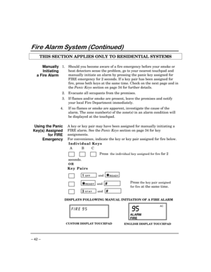 Page 42– 42 –
)LUH$ODUP6\VWHP&RQWLQXHG
THIS SECTION APPLIES ONLY TO RESIDENTIAL SYSTEMS
Manually
Initiating
a Fire Alarm1. Should you become aware of a fire emergency before your smoke or
heat detectors sense the problem, go to your nearest touchpad and
manually initiate an alarm by pressing the panic key assigned for
FIRE emergency for 2 seconds. If a key pair has been assigned for
fire, press both keys at the same time. Check on the next page and in
the Panic Keys section on page 34 for further details....