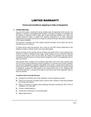 Page 55– 55 –
/,0,7(:$55$17<
Terms and Conditions Applying to Sale of Equipment
 /LPLWHG :DUUDQW\
Any part of the system, including the wiring, installed under this Agreement which proves to be
defective in material or workmanship within 90 days of the date of completion of installation will
be repaired or replaced at ADTs option with a new functionally operative part. Labor and
material required to repair or replace such defective components or to make mechanical
adjustments to the system will be free of...