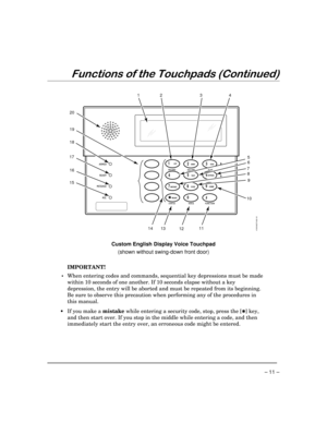 Page 11– 11 –
)XQFWLRQVRIWKH7RXFKSDGV&RQWLQXHG
6160VADT-002-V0
23
456
789
0
#
STAY
BYPASS
CHIME
INSTANTAWAY
CODETEST
READYARMED
READY
MIC MESSAGE
RECORD VOLUME
PLAY
S TAT U SFUNCTION VOICE
1211108 7
9
13 234
65 1
18
17
16
15
14
1OFF
20
19
Custom English Display Voice Touchpad
(shown without swing-down front door)
IMPORTANT!
 •When entering codes and commands, sequential key depressions must be made
within 10 seconds of one another. If 10 seconds elapse without a key
depression, the entry will be aborted...