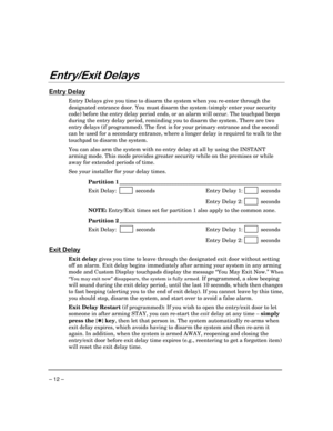 Page 12– 12 –
(QWU\([LWHOD\V
(QWU\HOD\
Entry Delays give you time to disarm the system when you re-enter through the
designated entrance door. You must disarm the system (simply enter your security
code) before the entry delay period ends, or an alarm will occur. The touchpad beeps
during the entry delay period, reminding you to disarm the system. There are two
entry delays (if programmed). The first is for your primary entrance and the second
can be used for a secondary entrance, where a longer delay is...