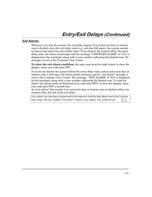 Page 13– 13 –
(QWU\([LWHOD\V&RQWLQXHG
([LW$ODUPV
Whenever you arm the system, the exit delay begins. If an entry/exit door or interior
zone is faulted when the exit delay ends (e.g., exit door left open), the system sounds
an alarm and starts the entry delay timer. If you disarm the system before the entry
delay ends, the alarm sound stops and the message CANCELED ALARM or CA is
displayed on the touchpad, along with a zone number indicating the faulted zone. No
message is sent to the Customer Care...