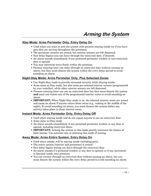 Page 15– 15 –
$UPLQJWKH6\VWHP
6WD\0RGH$UPV3HULPHWHU2QO\(QWU\HOD\2Q
·Used when you want to arm the system with persons staying inside (or if you have
pets that are moving throughout the premises).
·The perimeter sensors are armed, but interior sensors are left disarmed.
·Exit delay begins (you can leave through the entry/exit door, if desired).
·An alarm sounds immediately if any protected perimeter window or non-entry/exit
door is opened.
·You may otherwise move freely within the premises.
·Persons...