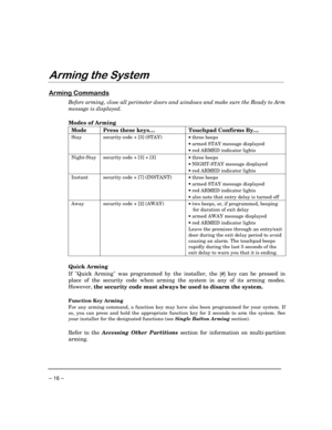 Page 16– 16 –
$UPLQJWKH6\VWHP
$UPLQJ&RPPDQGV
Before arming, close all perimeter doors and windows and make sure the Ready to Arm
message is displayed.
Modes of Arming
Mode Press these keys… Touchpad Confirms By…
Stay security code + [3] (STAY)
·
 three beeps
·
 armed STAY message displayed
·
 red ARMED indicator lights
Night-Stay security code + [3] + [3]
·
 three beeps
·
 NIGHT-STAY message displayed
·
 red ARMED indicator lights
Instant security code + [7] (INSTANT)
·
 three beeps
·
 armed STAY message...