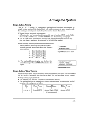 Page 17– 17 –
$UPLQJWKH6\VWHP
6LQJOH%XWWRQ$UPLQJ
The “A”, “B”, “C”, and/or “D” keys on your touchpad may have been programmed for
single-button arming. Note that while it will not be necessary to use a security code
for arming, a security code must always be used to disarm the system.
If Single-Button Arming is programmed:
·A function key has been assigned to a specific type of arming: STAY mode, Night-
STAY mode, AWAY mode, or STEP-ARMING (see Step-Arming paragraph).
·You DO NOT need to enter your security...