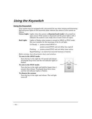 Page 18– 18 –
8VLQJWKH.H\VZLWFK
8VLQJWKH.H\VZLWFK
Your system may be equipped with a keyswitch for use when arming and disarming.
Red and green lights on the keyswitch plate indicate the status of your system as
follows:
Green Light:Lights when the system is disarmed and ready to be armed (no
open zones). If the system is disarmed and the green light is off, it
indicates the system is not ready (one or more zones are open).
Red Light:Lights or flashes when system is armed in AWAY or STAY mode.
See your...