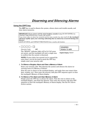 Page 19– 19 –
LVDUPLQJDQG6LOHQFLQJ$ODUPV
8VLQJWKH>2))@NH\
The OFF key is used to disarm the system, silence alarm and trouble sounds, and
clear alarm memories.
IMPORTANT
: If you return and the main burglary sounder is on, 
DO NOT ENTER, but
CONTACT THE POLICE from a nearby safe location.
If you return after an alarm has occurred and the main sounder has shut itself off, the touchpad
will beep rapidly upon your entering,
 indicating that an alarm has occurred during your
absence.
LEAVE AT ONCE, and...