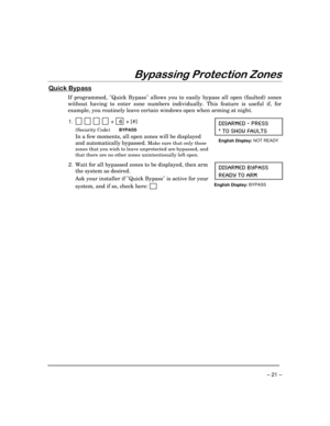 Page 21– 21 –
%\SDVVLQJ3URWHFWLRQ=RQHV
4XLFN%\SDVV
If programmed, Quick Bypass allows you to easily bypass all open (faulted) zones
without having to enter zone numbers individually. This feature is useful if, for
example, you routinely leave certain windows open when arming at night.
1.  
          +   6 + [#]
(Security Code)BYPASS
In a few moments, all open zones will be displayed
and automatically bypassed.
 Make sure that only those
zones that you wish to leave unprotected are bypassed, and
that there...