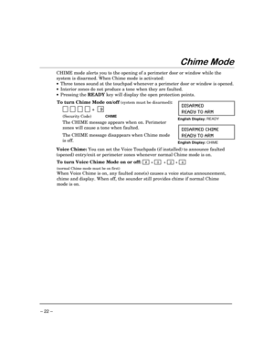 Page 22– 22 –
&KLPH0RGH
CHIME mode alerts you to the opening of a perimeter door or window while the
system is disarmed. When Chime mode is activated:
·Three tones sound at the touchpad whenever a perimeter door or window is opened.
·Interior zones do not produce a tone when they are faulted.
·Pressing the READY key will display the open protection points.
To turn Chime Mode on/off 
(system must be disarmed):
  
          +    9
(Security Code)CHIME
The CHIME message appears when on. Perimeter
zones will cause...