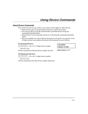 Page 27– 27 –
8VLQJHYLFH&RPPDQGV
$ERXWHYLFH&RPPDQGV
Your system may be set up so that it can control certain lights or other devices.
·Some devices may be automatically turned on or off by the system.
·You may be able to override automatically controlled devices using the
commands described below.
·Some devices can be manually turned on or off using the commands described
below.
·See your installer for a list of devices that may be set up for your system. A list
of these devices is provided at the back of...