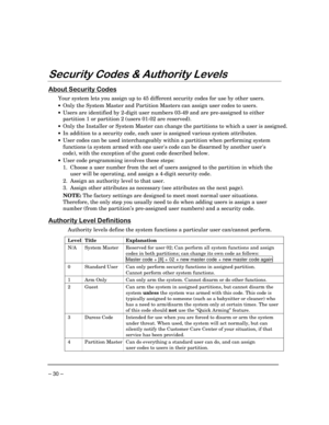 Page 30– 30 –
6HFXULW\&RGHV	$XWKRULW\/HYHOV
$ERXW6HFXULW\&RGHV
Your system lets you assign up to 45 different security codes for use by other users.
·Only the System Master and Partition Masters can assign user codes to users.
·Users are identified by 2-digit user numbers 03-49 and are pre-assigned to either
partition 1 or partition 2 (users 01-02 are reserved).
·Only the Installer or System Master can change the partitions to which a user is assigned.
·In addition to a security code, each user is...