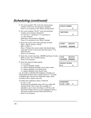 Page 36– 36 –
6FKHGXOLQJFRQWLQXHG
5. For event number “02,” enter the access group
number. Otherwise, this prompt is skipped.
Press [*] to continue to the “Start” prompt below.+6394 291&)6
<
6. For event numbers “03-07,” enter the partition
number to be armed or disarmed.
0 = arm all; 1 = partition 1; 2 = partition 2;
3 = arm common
Otherwise, this prompt is skipped.
Press [*] to continue to the “Start” prompt.4%68-8-32
<
7. Enter the event’s start time and days of week.
Hour = 00-12; minute = 00-59
AM = 0;...