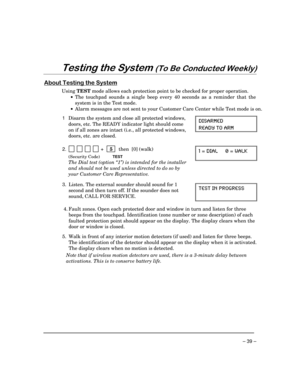 Page 39– 39 –
7HVWLQJWKH6\VWHP7R%H&RQGXFWHG:HHNO\
$ERXW7HVWLQJWKH6\VWHP
Using TEST mode allows each protection point to be checked for proper operation.
·The touchpad sounds a single beep every 40 seconds as a reminder that the
system is in the Test mode.
·Alarm messages are not sent to your Customer Care Center while Test mode is on.
1  Disarm the system and close all protected windows,
doors, etc. The READY indicator light should come
on if all zones are intact (i.e., all protected windows,
doors,...