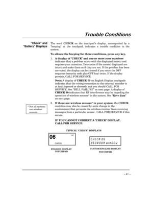 Page 41– 41 –
7URXEOH&RQGLWLRQV
Check and
Battery Displays
 * Not all systems
use wireless
sensors.
The word 
CHECK on the touchpads display, accompanied by a
beeping at the touchpad, indicates a trouble condition in the
system.
To silence the beeping for these conditions, press any key.
1.
A display of CHECK and one or more zone numbers
indicates that a problem exists with the displayed zone(s) and
requires your attention. Determine if the zone(s) displayed are
intact and make them so if they are not. If the...