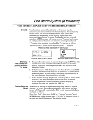 Page 45– 45 –
)LUH$ODUP6\VWHP,I,QVWDOOHG
THIS SECTION APPLIES ONLY TO RESIDENTIAL SYSTEMS
GeneralYour fire alarm system (if installed) is on 24 hours a day, for
continuous protection. In the event of an emergency, the strategically
located smoke and heat detectors will sound their alarms and
automatically send signals to your system, triggering a loud,
interrupted pulsed sound* from the Touchpad(s) and any external
sounders. A FIRE message will appear at your Touchpad and remain
on until you silence the...
