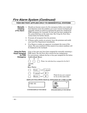 Page 46– 46 –
)LUH$ODUP6\VWHP&RQWLQXHG
THIS SECTION APPLIES ONLY TO RESIDENTIAL SYSTEMS
Manually
Initiating
a Fire Alarm1. Should you become aware of a fire emergency before your smoke or
heat detectors sense the problem, go to your nearest touchpad and
manually initiate an alarm by pressing the panic key assigned for
FIRE emergency for 2 seconds. If a key pair has been assigned for
fire, press both keys at the same time. See Using the Panic Keys
section below for further details.
2. Evacuate all occupants...