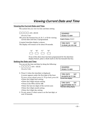 Page 23– 23 –
9LHZLQJ&XUUHQWDWHDQG7LPH
9LHZLQJWKH&XUUHQWDWHDQG7LPH
The system lets you view its time and date setting.
  
          +[#] + [6] [3]
(Security Code)
OR, press the function key (A, B, C, or D) for viewing
current date and time, if programmed.
(-7%61)(
6)%(= 83 %61
English Display: 
READY
A typical time/date display is shown.
The display will remain on for about 30 seconds.8-1)(%8) 7%8
%1C
“A”  “B” “C” “D”
        
          
          
     
If one of the above keys has been...