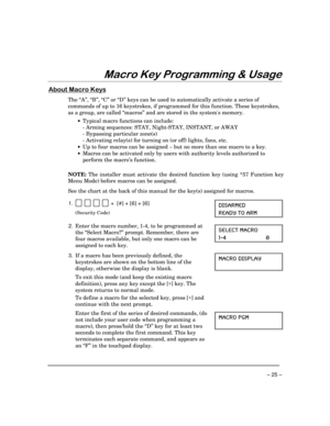 Page 25– 25 –
0DFUR.H\3URJUDPPLQJ	8VDJH
$ERXW0DFUR.H\V
The “A”, “B”, “C” or “D” keys can be used to automatically activate a series of
commands of up to 16 keystrokes, if programmed for this function. These keystrokes,
as a group, are called “macros” and are stored in the systems memory.
·Typical macro functions can include:
- Arming sequences: STAY, Night-STAY, INSTANT, or AWAY
- Bypassing particular zone(s)
- Activating relay(s) for turning on (or off) lights, fans, etc.
·Up to four macros can be...