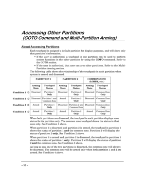 Page 32– 32 –
$FFHVVLQJ2WKHU3DUWLWLRQV
*272&RPPDQGDQG0XOWL3DUWLWLRQ$UPLQJ
$ERXW$FFHVVLQJ3DUWLWLRQV
Each touchpad is assigned a default partition for display purposes, and will show only
that partitions information.
·If the user is authorized, a touchpad in one partition can be used to perform
system functions in the other partition by using the GOTO command. Refer to
the GOTO section.
·If the user is authorized, that user can arm other partitions. Refer to the Multi-
Partition Arming section.
The...