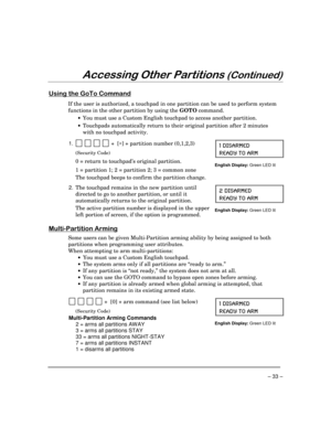 Page 33– 33 –
$FFHVVLQJ2WKHU3DUWLWLRQV&RQWLQXHG
8VLQJWKH*R7R&RPPDQG
If the user is authorized, a touchpad in one partition can be used to perform system
functions in the other partition by using the GOTO command.
·You must use a Custom English touchpad to access another partition.
·Touchpads automatically return to their original partition after 2 minutes
with no touchpad activity.
1.  
          +  [*] + partition number (0,1,2,3)
(Security Code)
0 = return to touchpad’s original partition.
1 =...