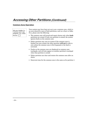 Page 34– 34 –
$FFHVVLQJ2WKHU3DUWLWLRQV&RQWLQXHG
&RPPRQ=RQH2SHUDWLRQ
Ask your installer if a
common zone was
assigned. If so, check
this box      
Your system may have been set up to use a common zone, which is
an area shared by users of both partitions, such as a foyer or lobby.
If so, please note the following:
·The common zone will sound and report alarms only when 
both
partitions are armed. If only one partition is armed, the system
ignores faults on the common zone.
·Either partition may arm its...