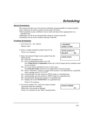 Page 35– 35 –
6FKHGXOLQJ
$ERXW6FKHGXOLQJ
The system provides up to 16 end-user schedules (programmable by master/installer
only), which can be used to control various types of events.
· Each schedule causes a defined event to start and stop (when appropriate) at a
specified time.
· Schedules can be set to automatically repeat at various intervals.
· Schedules can be set for random starting, if desired.
&UHDWLQJ6FKHGXOHV
1.            +  [#] + [6] [4]
(Master Code)
 (-7%61)(
6)%(= 83 %61
2.Enter a 2-digit...