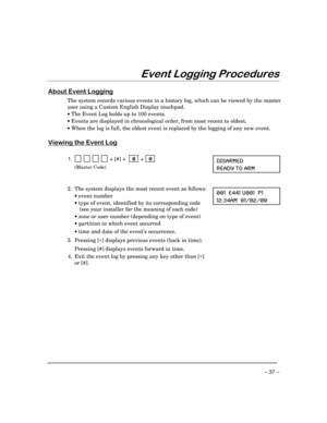 Page 37– 37 –
(YHQW/RJJLQJ3URFHGXUHV
$ERXW(YHQW/RJJLQJ
The system records various events in a history log, which can be viewed by the master
user using a Custom English Display touchpad.
· The Event Log holds up to 100 events.
· Events are displayed in chronological order, from most recent to oldest.
· When the log is full, the oldest event is replaced by the logging of any new event.
9LHZLQJWKH(YHQW/RJ
1.            + [#] +    6  +   0 
(Master Code)
(-7%61)(
6)%(= 83 %61
2. The system displays the most...