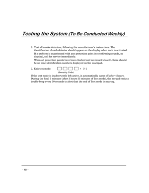 Page 40– 40 –
7HVWLQJWKH6\VWHP7R%H&RQGXFWHG:HHNO\
6. Test all smoke detectors, following the manufacturers instructions. The
identification of each detector should appear on the display when each is activated.
If a problem is experienced with any protection point (no confirming sounds, no
display), call for service immediately.
When all protection points have been checked and are intact (closed), there should
be no zone identification numbers displayed on the touchpad.
7. Exit test mode:...