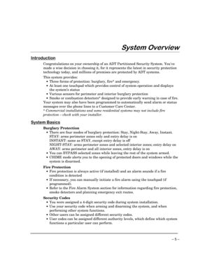 Page 5– 5 –
6\VWHP2YHUYLHZ
,QWURGXFWLRQ
Congratulations on your ownership of an ADT Partitioned Security System. Youve
made a wise decision in choosing it, for it represents the latest in security protection
technology today, and millions of premises are protected by ADT systems.
This system provides:
·Three forms of protection: burglary, fire* and emergency.
·At least one touchpad which provides control of system operation and displays
the system’s status
·Various sensors for perimeter and interior burglary...