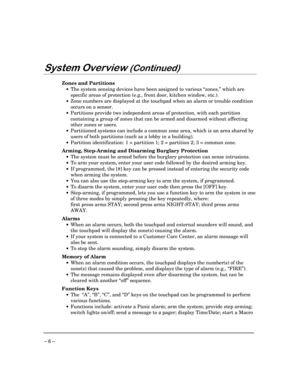 Page 6– 6 –
6\VWHP2YHUYLHZ&RQWLQXHG
Zones and Partitions
·The system sensing devices have been assigned to various “zones,” which are
specific areas of protection (e.g., front door, kitchen window, etc.).
·Zone numbers are displayed at the touchpad when an alarm or trouble condition
occurs on a sensor.
·Partitions provide two independent areas of protection, with each partition
containing a group of zones that can be armed and disarmed without affecting
other zones or users.
·Partitioned systems can...