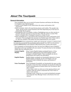 Page 8– 8 –
$ERXW7KH7RXFKSDGV
*HQHUDO,QIRUPDWLRQ
Your touchpads allow you to control all system functions and feature the following:
· A telephone style (digital) keypad
· Liquid Crystal Display (LCD) which shows the nature and location of all
occurrences
· Built-in sounder which will sound during alarms and troubles. The sounder also
beeps during certain system functions and when depressing any of the keys (to
acknowledge the key press).
· Backlighting of the LCD display windows. Backlighting turns on when...