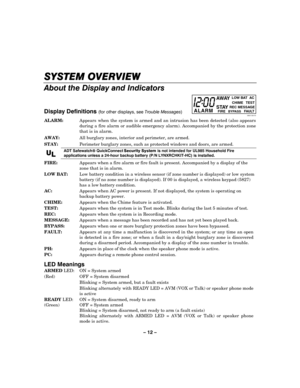 Page 12– 12 – 
  
SYSTEM OVERVIEW
SYSTEM OVERVIEWSYSTEM OVERVIEW SYSTEM OVERVIEW 
    
About the Display and Indicators 
 
 
Display Definitions 
(for other displays, see Trouble Messages) 
 
ALARM
AWAY
STAY
FIREREC MESSAGEBYPASSFAULT
CHIME   TEST  LOW BAT  AC
09001-004-V0 ALARM:   Appears when the system is armed and an intrusion has been detected (also appears 
during a fire alarm or audible emergency alarm). Accompanied by the protection zone 
that is in alarm. 
AWAY:  All burglary zones, interior and...