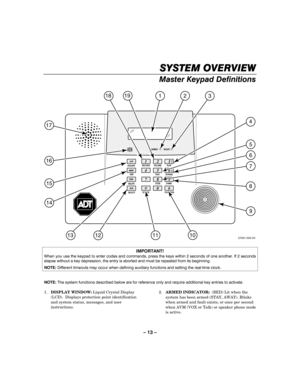 Page 13– 13 – 
SYSTEM OVERVIEW
SYSTEM OVERVIEWSYSTEM OVERVIEW SYSTEM OVERVIEW 
    
Master Keypad Definitions   
3
46
79
0RECORD PLAY
TEST BYPASS
CODE CHIME
STATUS FUNCTION OFF
AWAYESCAPE
DELETEADD
SELECT
ARMED READY
VOLUME
07001-003-V0
32 19
18
1
101312
14
15
17
16
5
6
7
8
9
4
11
12
AUX#
STAY
5
8
 
 
 
IMPORTANT! When you use the keypad to enter codes and commands, press the keys within 2 seconds of one another. If 2 seconds elapse without a key depression, the entry is aborted and must be repeated from its...
