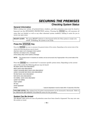 Page 15– 15 – 
SECURING THE PREMISES 
    
Checking System Status 
General Information 
Before arming your system, all protected doors, windows, and other protection zones must be closed or 
bypassed (see the BYPASSING PROTECTION section). Pressing the 
STATUS key will announce all 
zones that are faulted, as well as any other abnormal system condition, making it easier for you to 
secure any open zones. 
 
READY LIGHT:  The green READY indicator on the keypad will be lit if the system is ready to be 
armed....