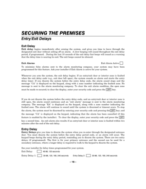 Page 18– 18 – 
SECURING THE PREMISES 
    
Entry/Exit Delays 
 
Exit Delay 
Exit delay begins immediately after arming the system, and gives you time to leave through the 
designated exit door without setting off an alarm.  A slow beeping will sound throughout the exit delay 
period, if programmed. . During the last 10 seconds of the exit delay fast beeps will sound as a warning 
that the delay time is nearing its end. The exit beeps cannot be silenced. 
 
Exit Alarms Exit Alarm Active     
   
To minimize...